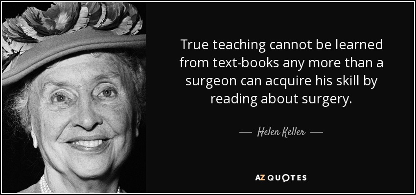 True teaching cannot be learned from text-books any more than a surgeon can acquire his skill by reading about surgery. - Helen Keller
