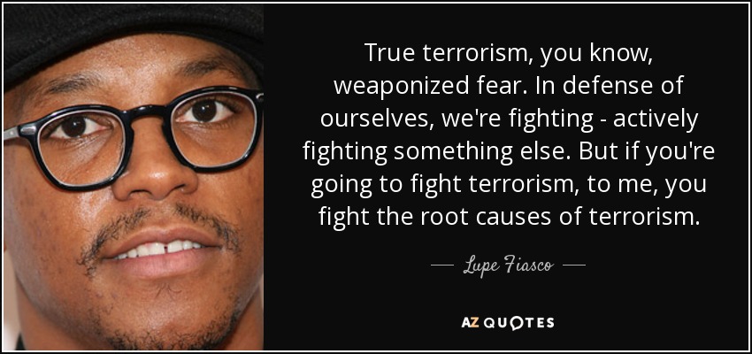 True terrorism, you know, weaponized fear. In defense of ourselves, we're fighting - actively fighting something else. But if you're going to fight terrorism, to me, you fight the root causes of terrorism. - Lupe Fiasco