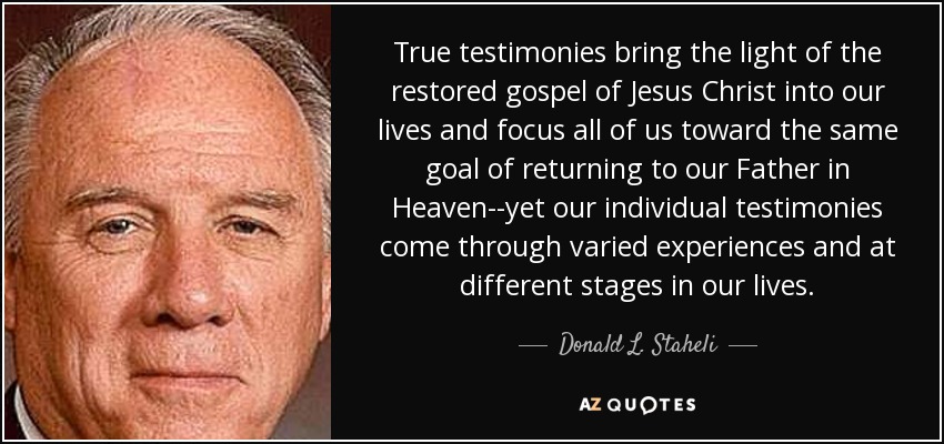 True testimonies bring the light of the restored gospel of Jesus Christ into our lives and focus all of us toward the same goal of returning to our Father in Heaven--yet our individual testimonies come through varied experiences and at different stages in our lives. - Donald L. Staheli