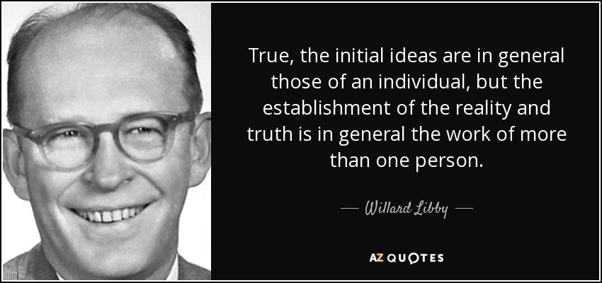 True, the initial ideas are in general those of an individual, but the establishment of the reality and truth is in general the work of more than one person. - Willard Libby