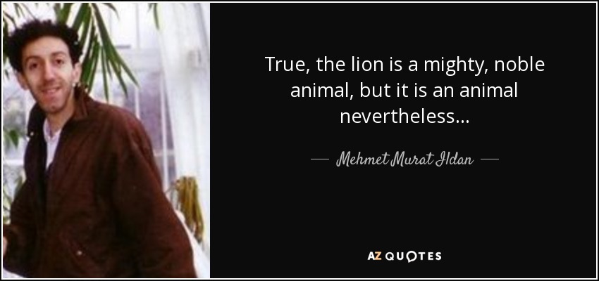 True, the lion is a mighty, noble animal, but it is an animal nevertheless... - Mehmet Murat Ildan