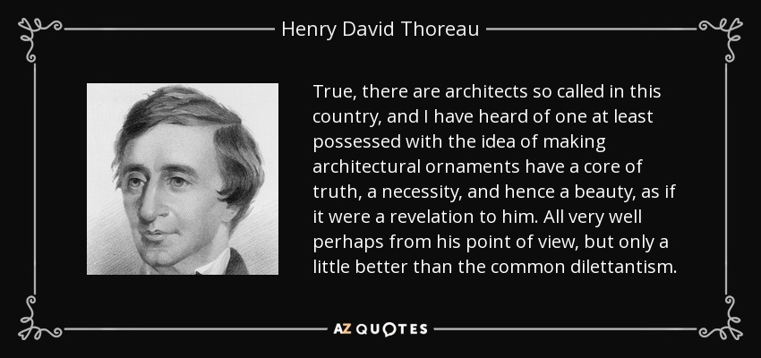 True, there are architects so called in this country, and I have heard of one at least possessed with the idea of making architectural ornaments have a core of truth, a necessity, and hence a beauty, as if it were a revelation to him. All very well perhaps from his point of view, but only a little better than the common dilettantism. - Henry David Thoreau
