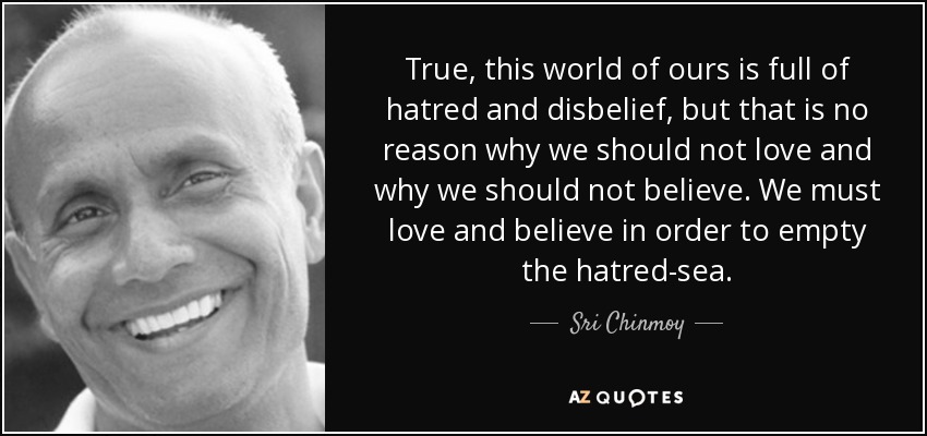 True, this world of ours is full of hatred and disbelief, but that is no reason why we should not love and why we should not believe. We must love and believe in order to empty the hatred-sea. - Sri Chinmoy