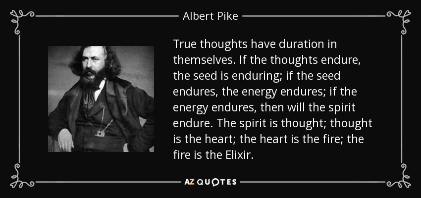 True thoughts have duration in themselves. If the thoughts endure, the seed is enduring; if the seed endures, the energy endures; if the energy endures, then will the spirit endure. The spirit is thought; thought is the heart; the heart is the fire; the fire is the Elixir. - Albert Pike