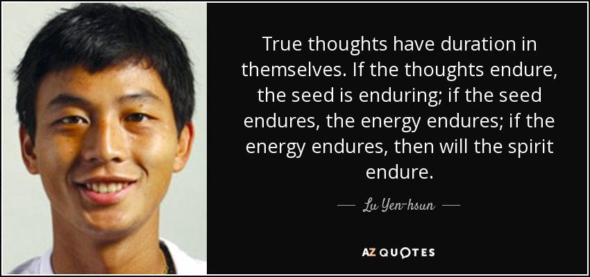True thoughts have duration in themselves. If the thoughts endure, the seed is enduring; if the seed endures, the energy endures; if the energy endures, then will the spirit endure. - Lu Yen-hsun