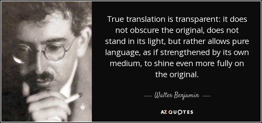 True translation is transparent: it does not obscure the original, does not stand in its light, but rather allows pure language, as if strengthened by its own medium, to shine even more fully on the original. - Walter Benjamin