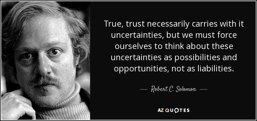 True, trust necessarily carries with it uncertainties, but we must force ourselves to think about these uncertainties as possibilities and opportunities, not as liabilities. - Robert C. Solomon