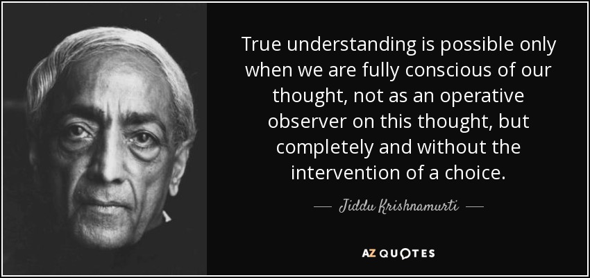 True understanding is possible only when we are fully conscious of our thought, not as an operative observer on this thought, but completely and without the intervention of a choice. - Jiddu Krishnamurti