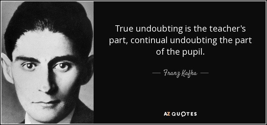 True undoubting is the teacher's part, continual undoubting the part of the pupil. - Franz Kafka