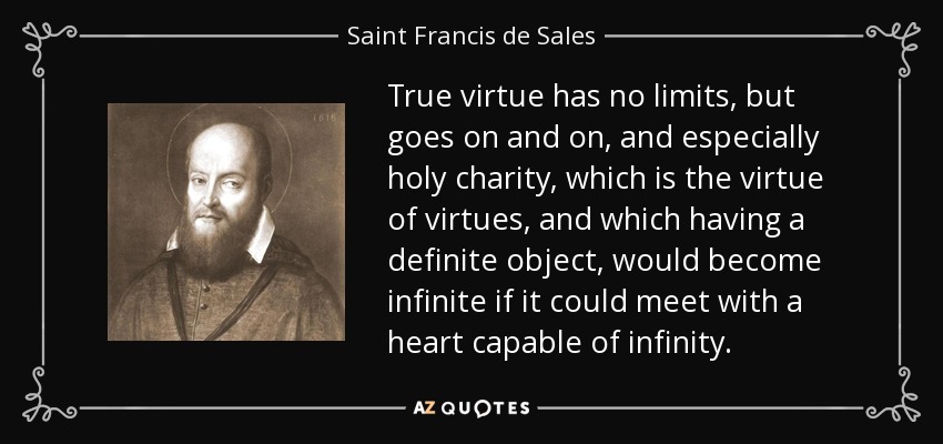 True virtue has no limits, but goes on and on, and especially holy charity, which is the virtue of virtues, and which having a definite object, would become infinite if it could meet with a heart capable of infinity. - Saint Francis de Sales