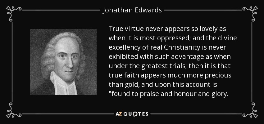 True virtue never appears so lovely as when it is most oppressed; and the divine excellency of real Christianity is never exhibited with such advantage as when under the greatest trials; then it is that true faith appears much more precious than gold, and upon this account is 