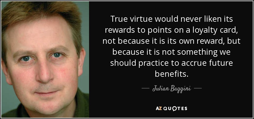 True virtue would never liken its rewards to points on a loyalty card, not because it is its own reward, but because it is not something we should practice to accrue future benefits. - Julian Baggini
