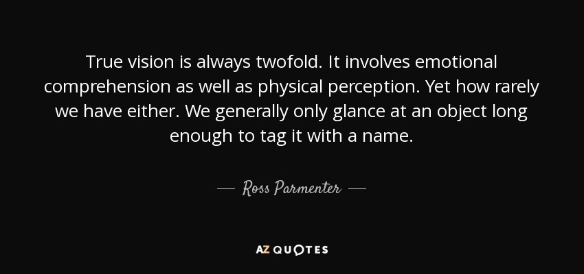 True vision is always twofold. It involves emotional comprehension as well as physical perception. Yet how rarely we have either. We generally only glance at an object long enough to tag it with a name. - Ross Parmenter