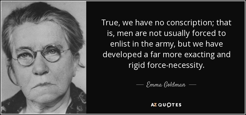 True, we have no conscription; that is, men are not usually forced to enlist in the army, but we have developed a far more exacting and rigid force-necessity. - Emma Goldman