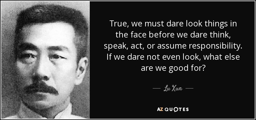 True, we must dare look things in the face before we dare think, speak, act, or assume responsibility. If we dare not even look, what else are we good for? - Lu Xun
