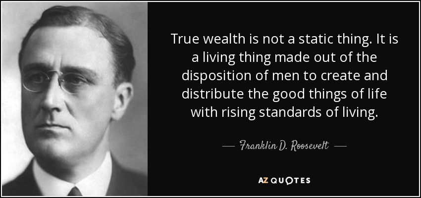 True wealth is not a static thing. It is a living thing made out of the disposition of men to create and distribute the good things of life with rising standards of living. - Franklin D. Roosevelt
