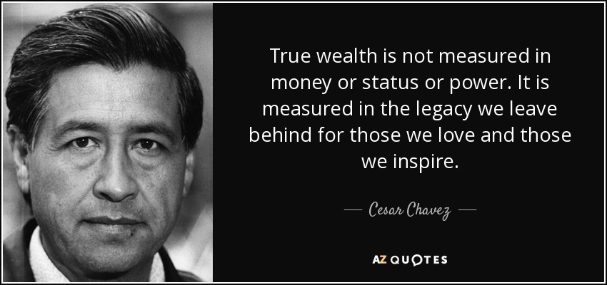True wealth is not measured in money or status or power. It is measured in the legacy we leave behind for those we love and those we inspire. - Cesar Chavez
