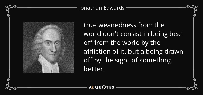 true weanedness from the world don't consist in being beat off from the world by the affliction of it, but a being drawn off by the sight of something better. - Jonathan Edwards