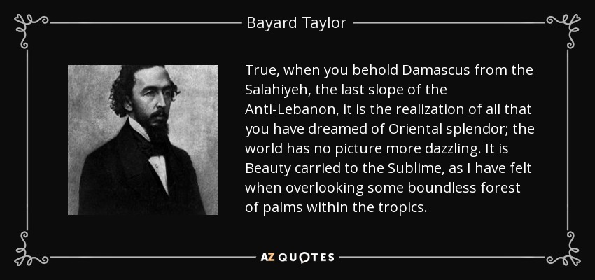 True, when you behold Damascus from the Salahiyeh, the last slope of the Anti-Lebanon, it is the realization of all that you have dreamed of Oriental splendor; the world has no picture more dazzling. It is Beauty carried to the Sublime, as I have felt when overlooking some boundless forest of palms within the tropics. - Bayard Taylor