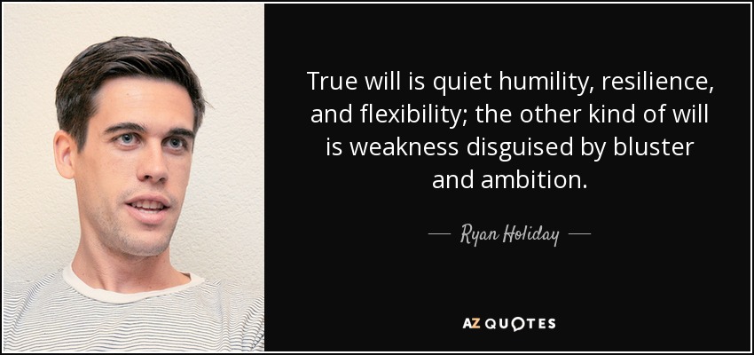True will is quiet humility, resilience, and flexibility; the other kind of will is weakness disguised by bluster and ambition. - Ryan Holiday
