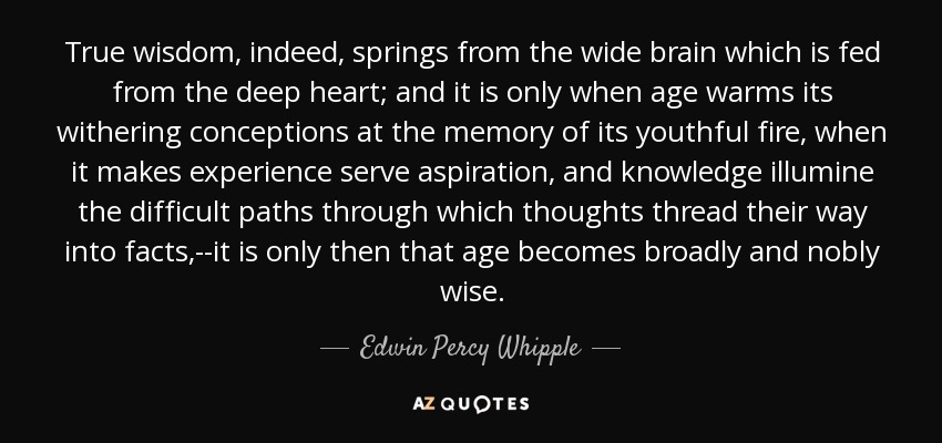 True wisdom, indeed, springs from the wide brain which is fed from the deep heart; and it is only when age warms its withering conceptions at the memory of its youthful fire, when it makes experience serve aspiration, and knowledge illumine the difficult paths through which thoughts thread their way into facts,--it is only then that age becomes broadly and nobly wise. - Edwin Percy Whipple