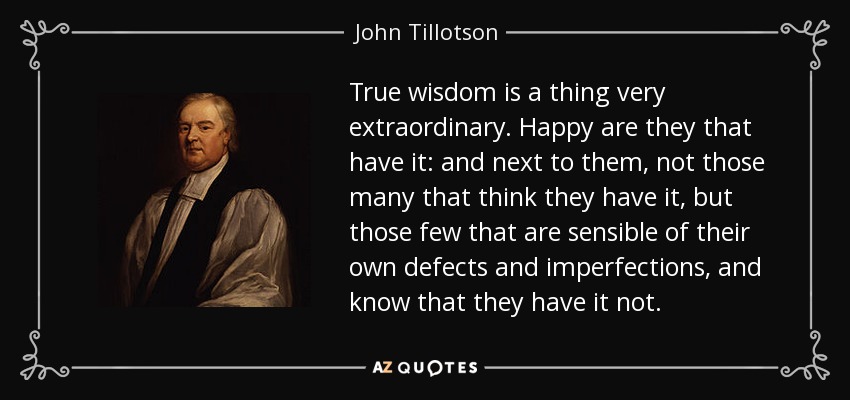 True wisdom is a thing very extraordinary. Happy are they that have it: and next to them, not those many that think they have it, but those few that are sensible of their own defects and imperfections, and know that they have it not. - John Tillotson