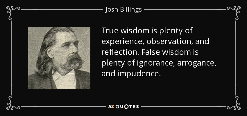 True wisdom is plenty of experience, observation, and reflection. False wisdom is plenty of ignorance, arrogance, and impudence. - Josh Billings