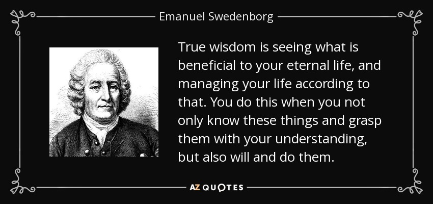 True wisdom is seeing what is beneficial to your eternal life, and managing your life according to that. You do this when you not only know these things and grasp them with your understanding, but also will and do them. - Emanuel Swedenborg