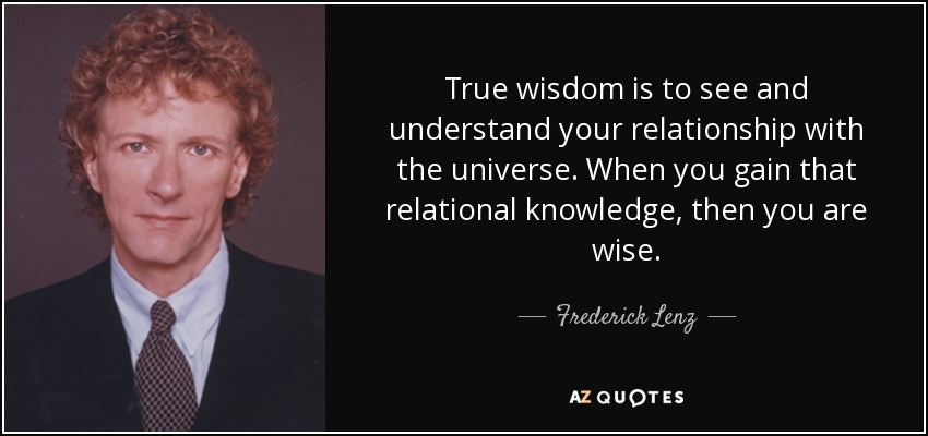 True wisdom is to see and understand your relationship with the universe. When you gain that relational knowledge, then you are wise. - Frederick Lenz