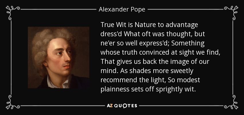 True Wit is Nature to advantage dress'd What oft was thought, but ne'er so well express'd; Something whose truth convinced at sight we find, That gives us back the image of our mind. As shades more sweetly recommend the light, So modest plainness sets off sprightly wit. - Alexander Pope