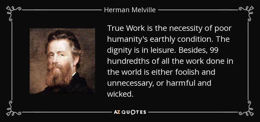 True Work is the necessity of poor humanity's earthly condition. The dignity is in leisure. Besides, 99 hundredths of all the work done in the world is either foolish and unnecessary, or harmful and wicked. - Herman Melville