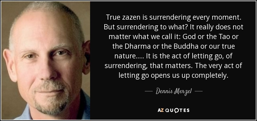 True zazen is surrendering every moment. But surrendering to what? It really does not matter what we call it: God or the Tao or the Dharma or the Buddha or our true nature. . . . It is the act of letting go, of surrendering, that matters. The very act of letting go opens us up completely. - Dennis Merzel