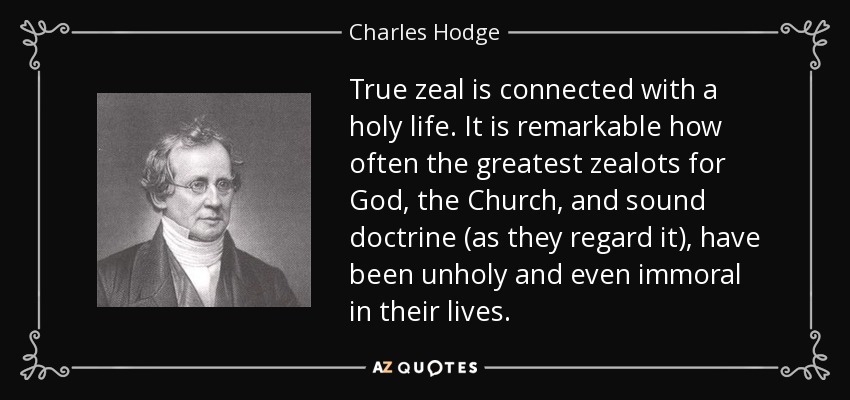 True zeal is connected with a holy life. It is remarkable how often the greatest zealots for God, the Church, and sound doctrine (as they regard it), have been unholy and even immoral in their lives. - Charles Hodge