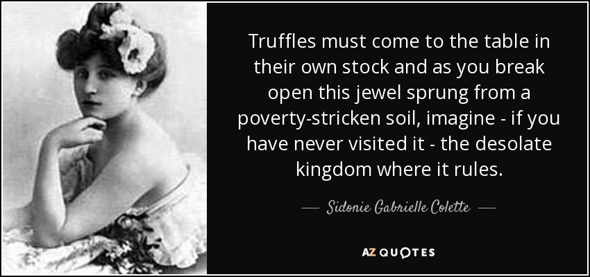 Truffles must come to the table in their own stock and as you break open this jewel sprung from a poverty-stricken soil, imagine - if you have never visited it - the desolate kingdom where it rules. - Sidonie Gabrielle Colette