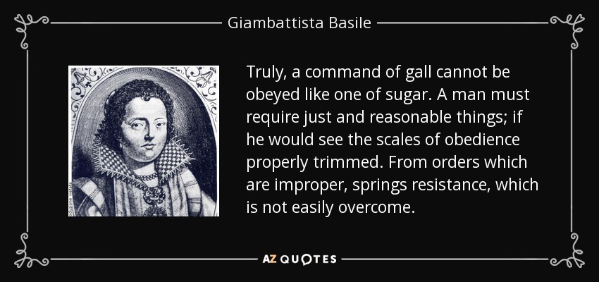 Truly, a command of gall cannot be obeyed like one of sugar. A man must require just and reasonable things; if he would see the scales of obedience properly trimmed. From orders which are improper, springs resistance, which is not easily overcome. - Giambattista Basile