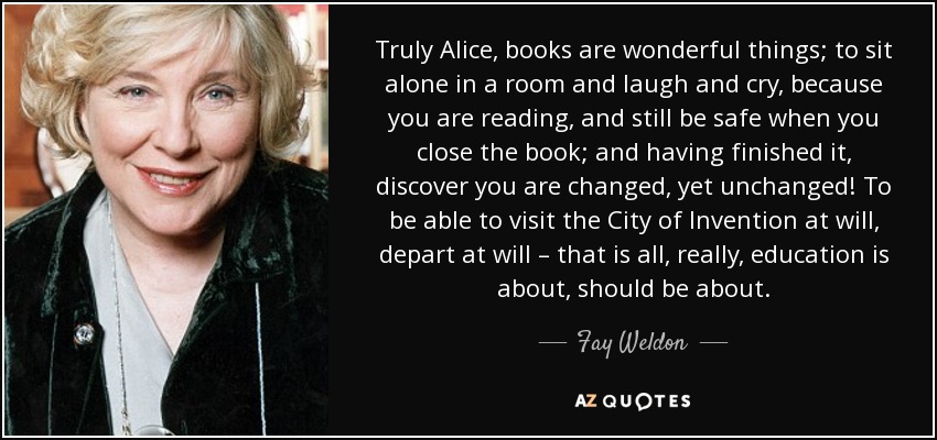 Truly Alice, books are wonderful things; to sit alone in a room and laugh and cry, because you are reading, and still be safe when you close the book; and having finished it, discover you are changed, yet unchanged! To be able to visit the City of Invention at will, depart at will – that is all, really, education is about, should be about. - Fay Weldon