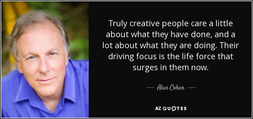Truly creative people care a little about what they have done, and a lot about what they are doing. Their driving focus is the life force that surges in them now. - Alan Cohen
