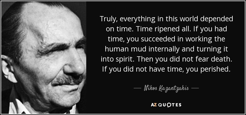 Truly, everything in this world depended on time. Time ripened all. If you had time, you succeeded in working the human mud internally and turning it into spirit. Then you did not fear death. If you did not have time, you perished. - Nikos Kazantzakis