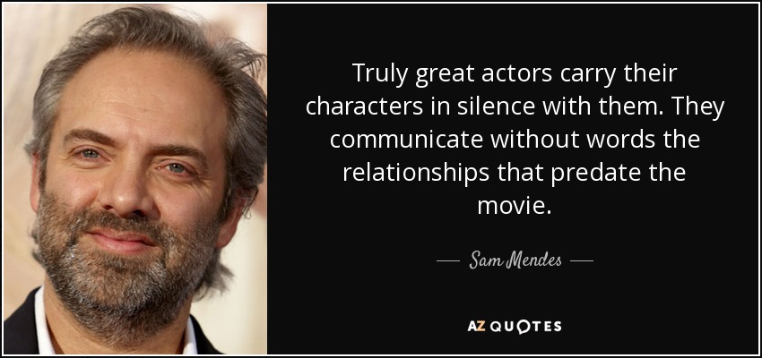 Truly great actors carry their characters in silence with them. They communicate without words the relationships that predate the movie. - Sam Mendes