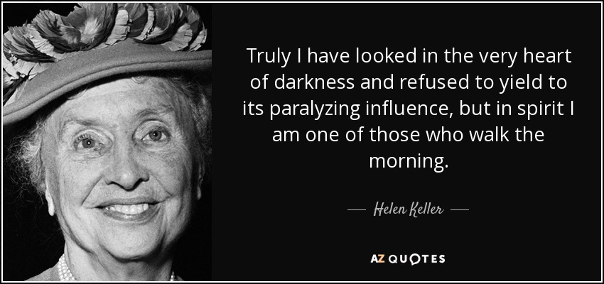 Truly I have looked in the very heart of darkness and refused to yield to its paralyzing influence, but in spirit I am one of those who walk the morning. - Helen Keller