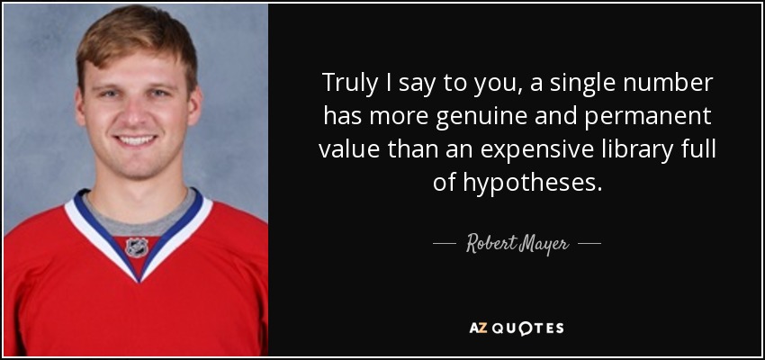 Truly I say to you, a single number has more genuine and permanent value than an expensive library full of hypotheses. - Robert Mayer