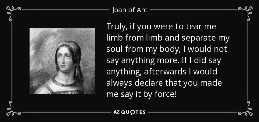Truly, if you were to tear me limb from limb and separate my soul from my body, I would not say anything more. If I did say anything, afterwards I would always declare that you made me say it by force! - Joan of Arc