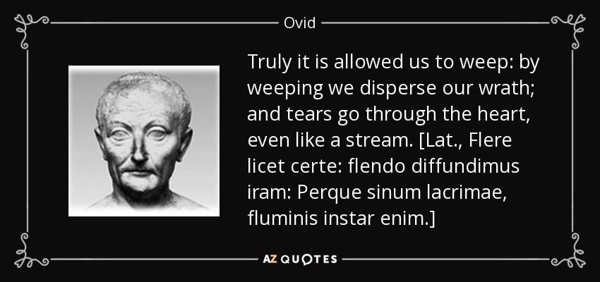 Truly it is allowed us to weep: by weeping we disperse our wrath; and tears go through the heart, even like a stream. [Lat., Flere licet certe: flendo diffundimus iram: Perque sinum lacrimae, fluminis instar enim.] - Ovid