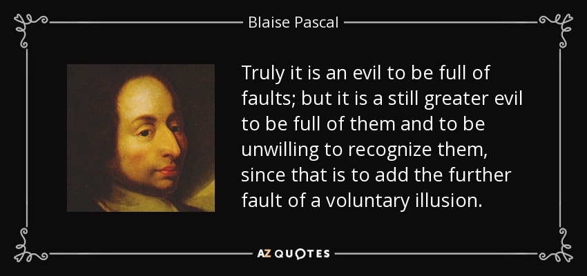 Truly it is an evil to be full of faults; but it is a still greater evil to be full of them and to be unwilling to recognize them, since that is to add the further fault of a voluntary illusion. - Blaise Pascal