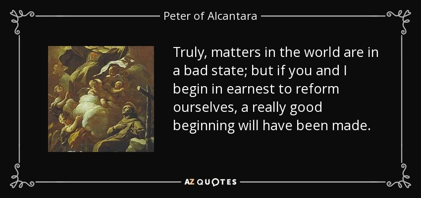 Truly, matters in the world are in a bad state; but if you and I begin in earnest to reform ourselves, a really good beginning will have been made. - Peter of Alcantara