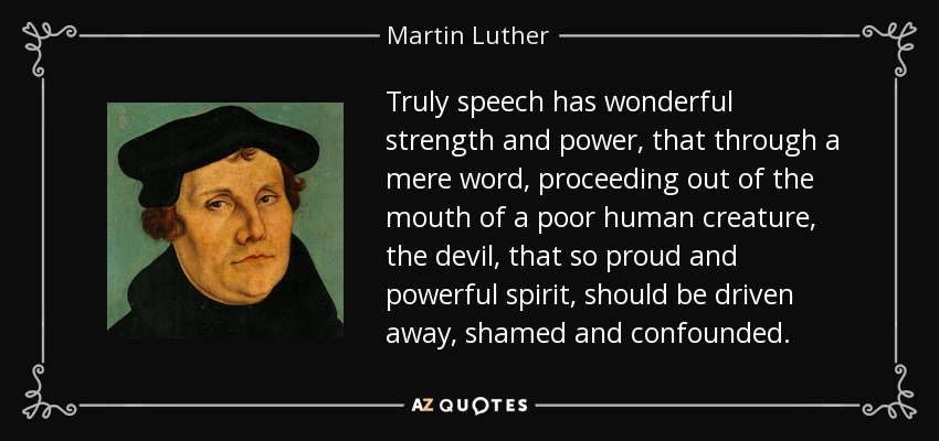 Truly speech has wonderful strength and power, that through a mere word, proceeding out of the mouth of a poor human creature, the devil, that so proud and powerful spirit, should be driven away, shamed and confounded. - Martin Luther
