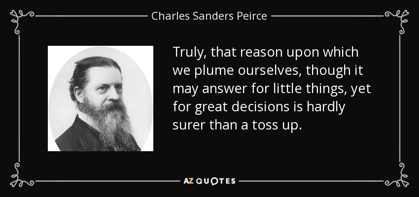 Truly, that reason upon which we plume ourselves, though it may answer for little things, yet for great decisions is hardly surer than a toss up. - Charles Sanders Peirce