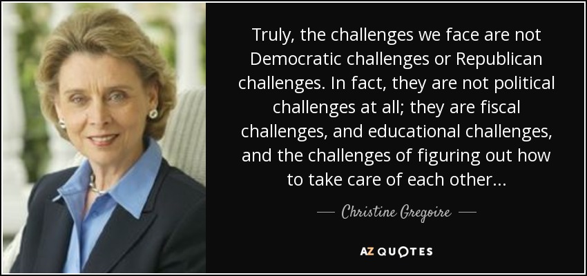 Truly, the challenges we face are not Democratic challenges or Republican challenges. In fact, they are not political challenges at all; they are fiscal challenges, and educational challenges, and the challenges of figuring out how to take care of each other... - Christine Gregoire