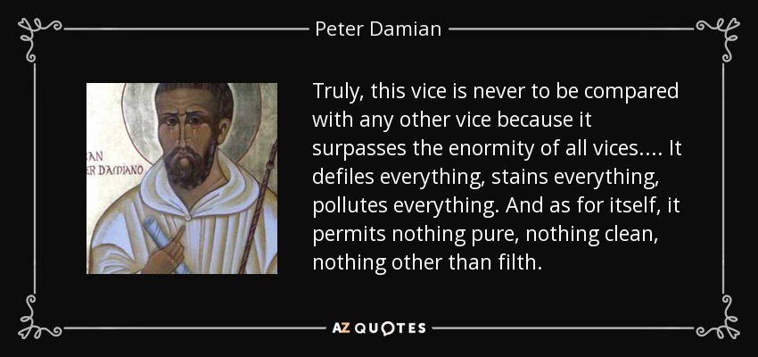Truly, this vice is never to be compared with any other vice because it surpasses the enormity of all vices.... It defiles everything, stains everything, pollutes everything. And as for itself, it permits nothing pure, nothing clean, nothing other than filth. - Peter Damian