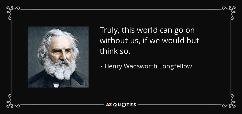 Truly, this world can go on without us, if we would but think so. - Henry Wadsworth Longfellow